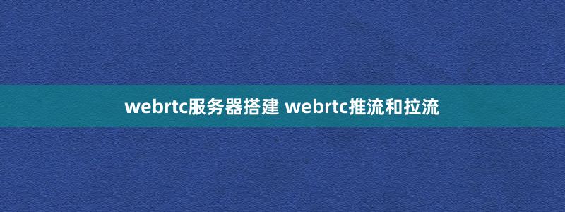 webrtc服務(wù)器搭建 webrtc推流和拉流